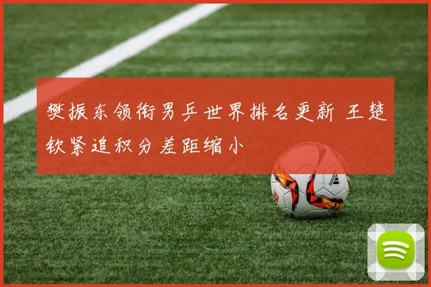 樊振东领衔男乒世界排名更新 王楚钦紧追积分差距缩小